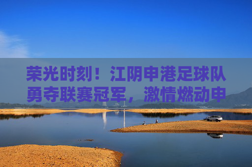 荣光时刻!江阴申港足球队勇夺联赛冠军,激情燃动申港大地