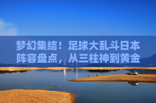 梦幻集结!足球大乱斗日本阵容盘点,从三柱神到黄金一代的巅峰对决