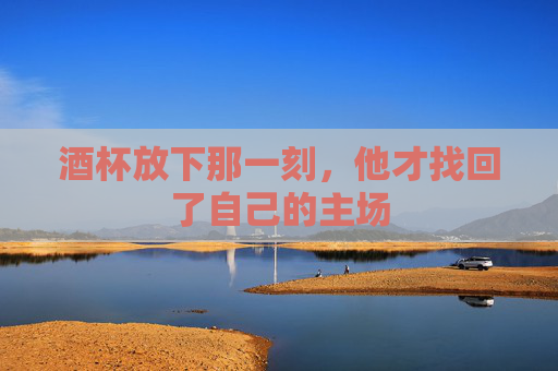 酒杯放下那一刻,他才找回了自己的主场