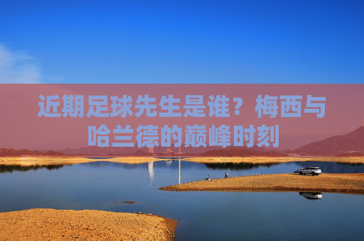 近期足球先生是谁?梅西与哈兰德的巅峰时刻