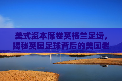 美式资本席卷英格兰足坛，揭秘英国足球背后的美国老板