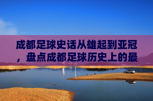 成都足球史话从雄起到亚冠,盘点成都足球历史上的最好成绩排名