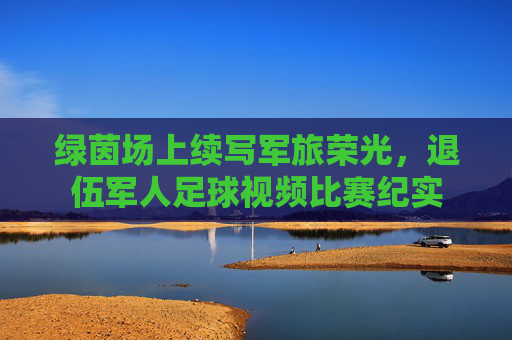 绿茵场上续写军旅荣光，退伍军人足球视频比赛纪实