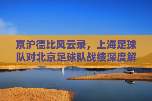 京沪德比风云录，上海足球队对北京足球队战绩深度解析