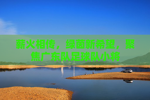 薪火相传,绿茵新希望,聚焦广东队足球队小将