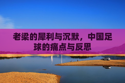 老梁的犀利与沉默,中国足球的痛点与反思