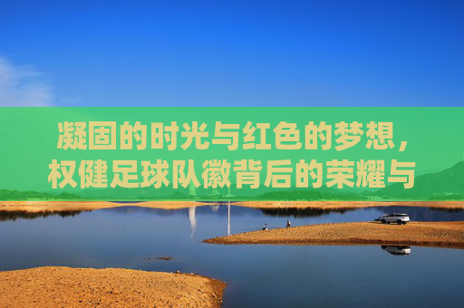 凝固的时光与红色的梦想，权健足球队徽背后的荣耀与记忆
