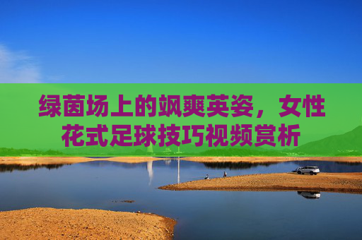 绿茵场上的飒爽英姿，女性花式足球技巧视频赏析
