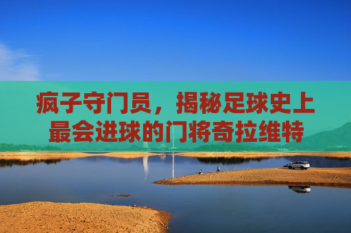 疯子守门员,揭秘足球史上最会进球的门将奇拉维特