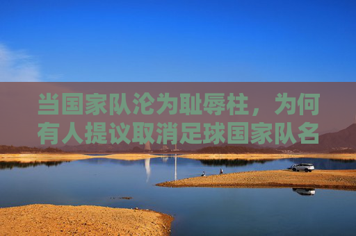 当国家队沦为耻辱柱，为何有人提议取消足球国家队名单？