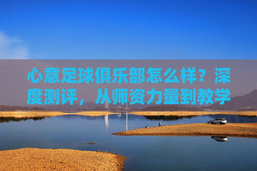 心意足球俱乐部怎么样?深度测评,从师资力量到教学理念,全方位解析这家青训机构