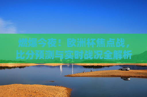 燃爆今夜！欧洲杯焦点战，比分预测与实时战况全解析