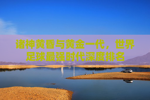 诸神黄昏与黄金一代，世界足球最强时代深度排名