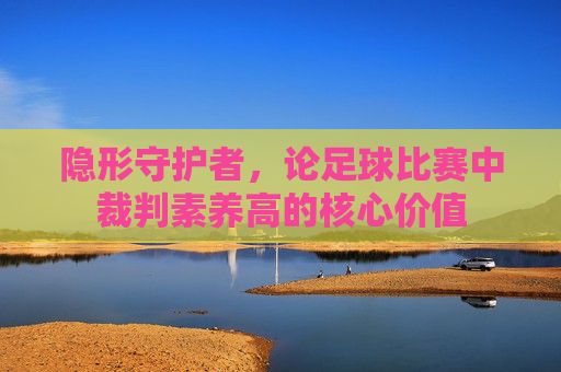 隐形守护者，论足球比赛中裁判素养高的核心价值