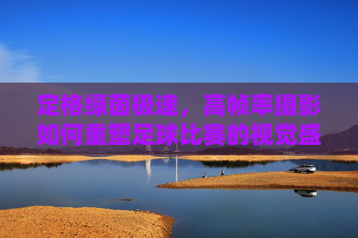 定格绿茵极速,高帧率摄影如何重塑足球比赛的视觉盛宴