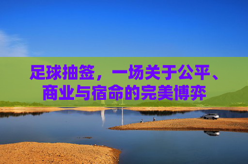 足球抽签,一场关于公平、商业与宿命的完美博弈