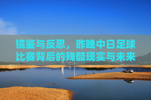 镜鉴与反思，昨晚中日足球比赛背后的残酷现实与未来之路