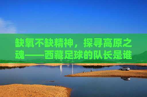 缺氧不缺精神,探寻高原之魂——西藏足球的队长是谁
