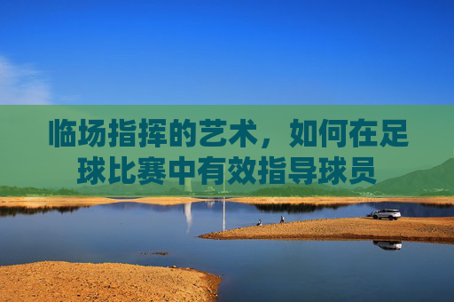 临场指挥的艺术,如何在足球比赛中有效指导球员