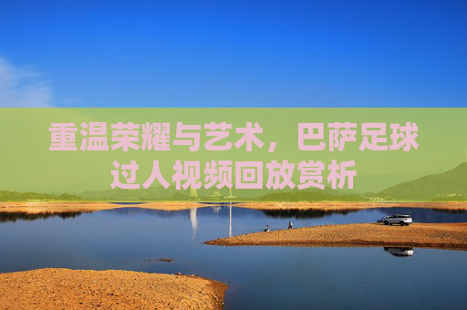 重温荣耀与艺术，巴萨足球过人视频回放赏析