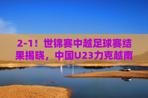 2-1!世锦赛中越足球赛结果揭晓,中国U23力克越南,惊险保留出线希望