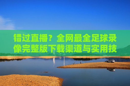 错过直播？全网最全足球录像完整版下载渠道与实用技巧