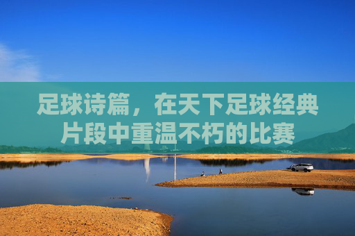 足球诗篇,在天下足球经典片段中重温不朽的比赛