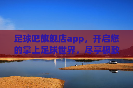 足球吧旗舰店app，开启您的掌上足球世界，尽享极致激情与全能体验
