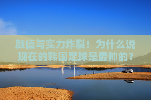 颜值与实力炸裂！为什么说现在的韩国足球是最帅的？