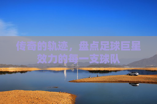 传奇的轨迹,盘点足球巨星效力的每一支球队