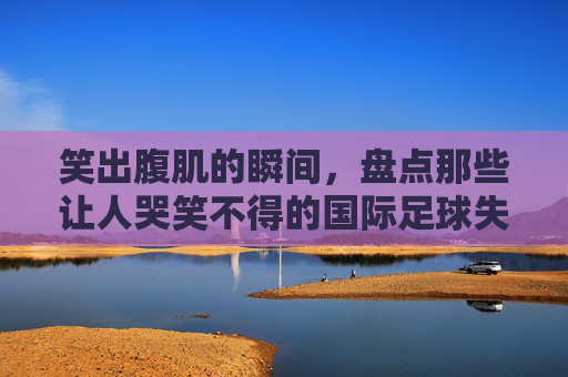 笑出腹肌的瞬间，盘点那些让人哭笑不得的国际足球失误集锦图