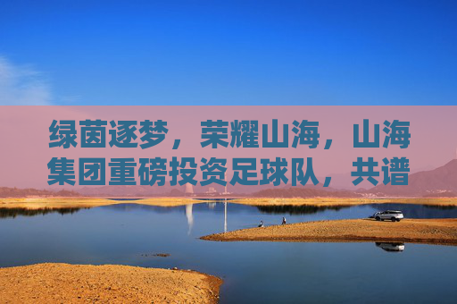绿茵逐梦,荣耀山海,山海集团重磅投资足球队,共谱体育新篇章