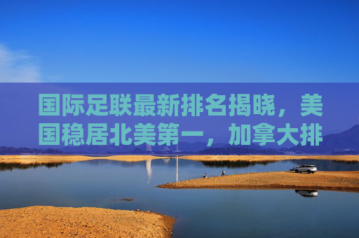 国际足联最新排名揭晓,美国稳居北美第一,加拿大排名持续攀升
