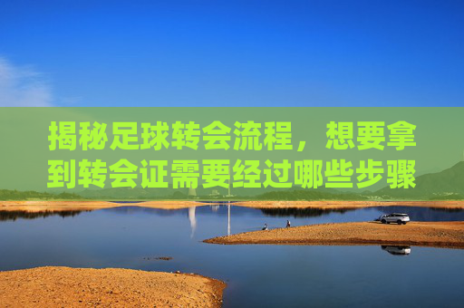 揭秘足球转会流程,想要拿到转会证需要经过哪些步骤?