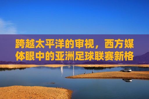 跨越太平洋的审视，西方媒体眼中的亚洲足球联赛新格局