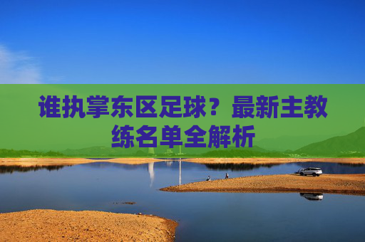 谁执掌东区足球？最新主教练名单全解析
