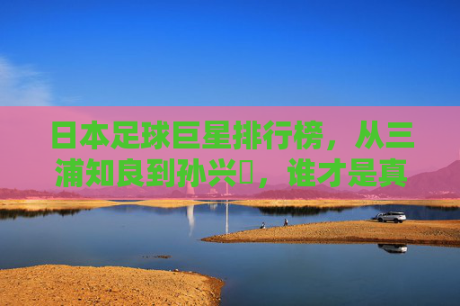 日本足球巨星排行榜,从三浦知良到孙兴慜,谁才是真正的蓝武士图腾?