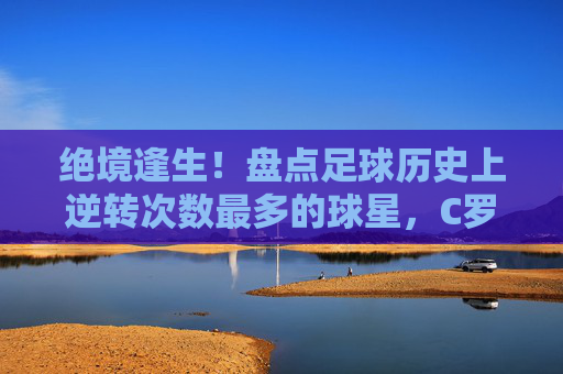 绝境逢生！盘点足球历史上逆转次数最多的球星，C罗当之无愧
