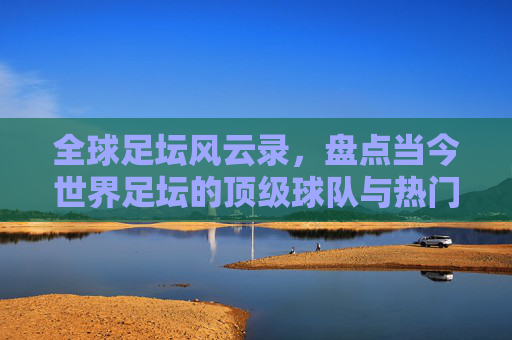 全球足坛风云录，盘点当今世界足坛的顶级球队与热门势力