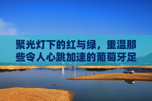 聚光灯下的红与绿，重温那些令人心跳加速的葡萄牙足球抽签视频