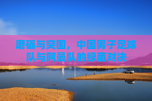 磨砺与突围,中国男子足球队与阿曼队的绿茵对决