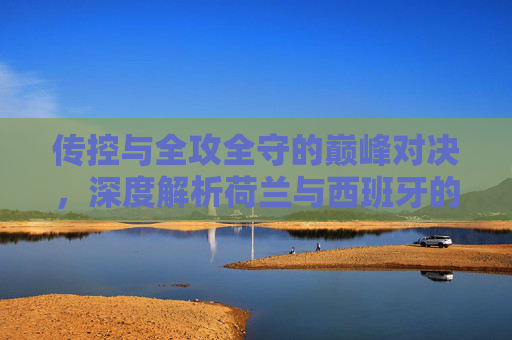 传控与全攻全守的巅峰对决，深度解析荷兰与西班牙的宿命