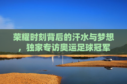荣耀时刻背后的汗水与梦想,独家专访奥运足球冠军