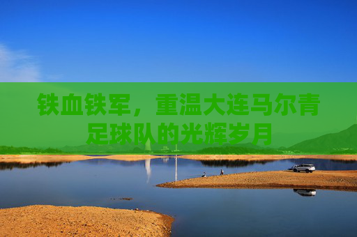 铁血铁军,重温大连马尔青足球队的光辉岁月