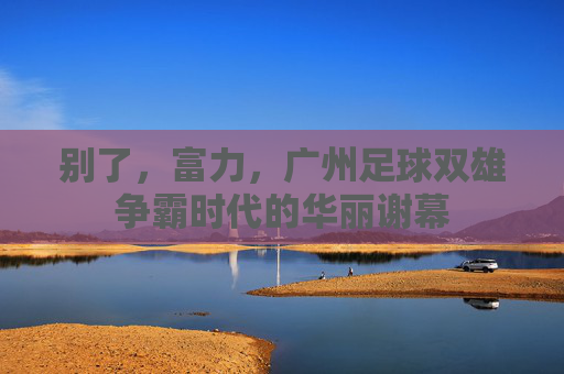 别了，富力，广州足球双雄争霸时代的华丽谢幕