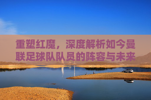 重塑红魔，深度解析如今曼联足球队队员的阵容与未来