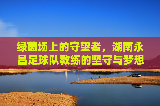 绿茵场上的守望者，湖南永昌足球队教练的坚守与梦想