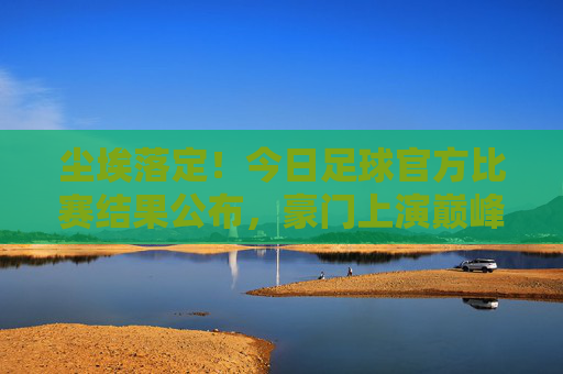 尘埃落定！今日足球官方比赛结果公布，豪门上演巅峰对决