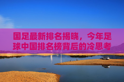 国足最新排名揭晓,今年足球中国排名榜背后的冷思考