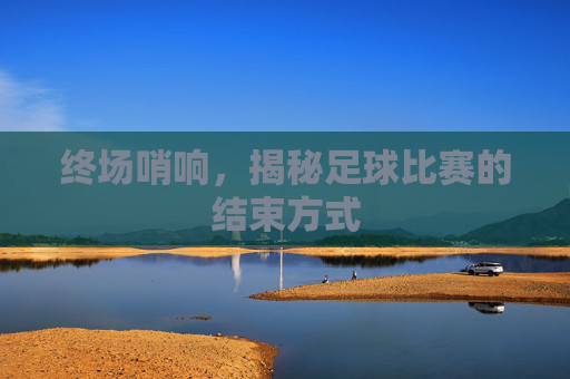 终场哨响,揭秘足球比赛的结束方式